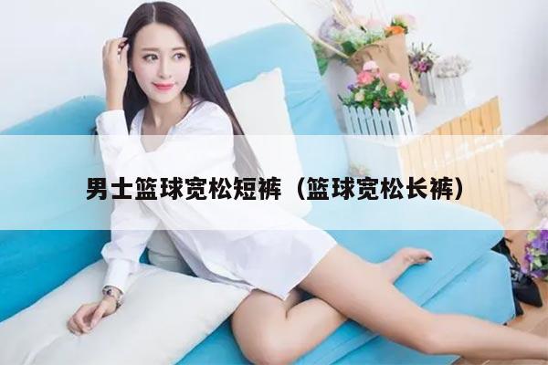 男士篮球宽松短裤(篮球宽松长裤)
