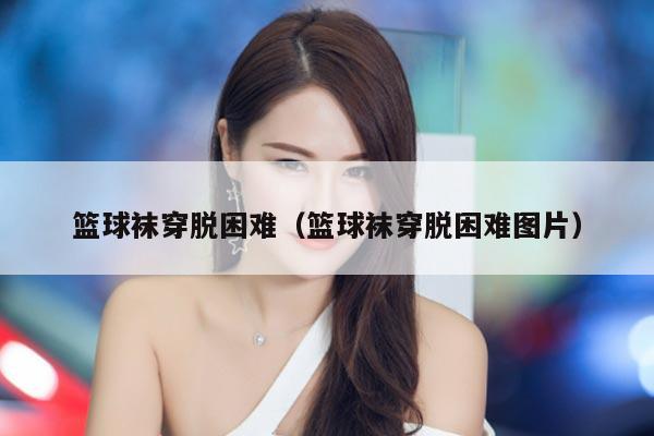 篮球袜穿脱困难（篮球袜穿脱困难图片）