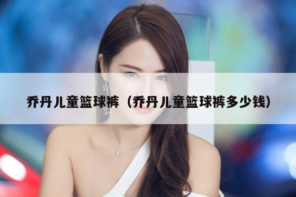 乔丹儿童篮球裤（乔丹儿童篮球裤多少钱）