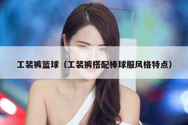 工装裤篮球（工装裤搭配棒球服风格特点）