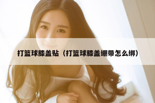 打篮球膝盖贴（打篮球膝盖绷带怎么绑）