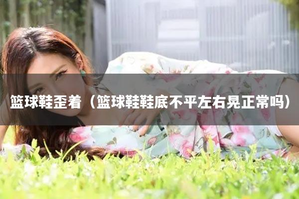 篮球鞋歪着（篮球鞋鞋底不平左右晃正常吗）