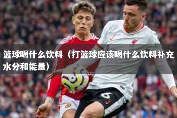 篮球喝什么饮料（打篮球应该喝什么饮料补充水分和能量）