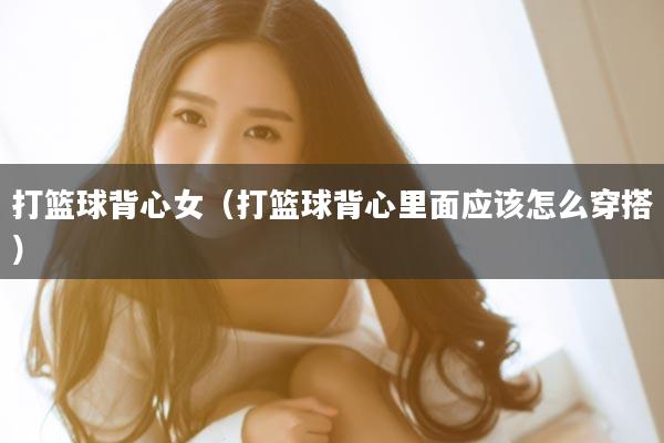 打篮球背心女（打篮球背心里面应该怎么穿搭）