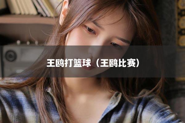王鸥打篮球（王鸥比赛）