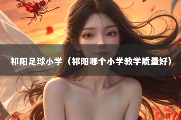 祁阳足球小学（祁阳哪个小学教学质量好）